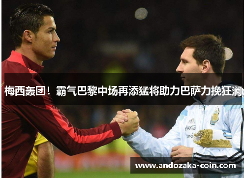 梅西轰团！霸气巴黎中场再添猛将助力巴萨力挽狂澜